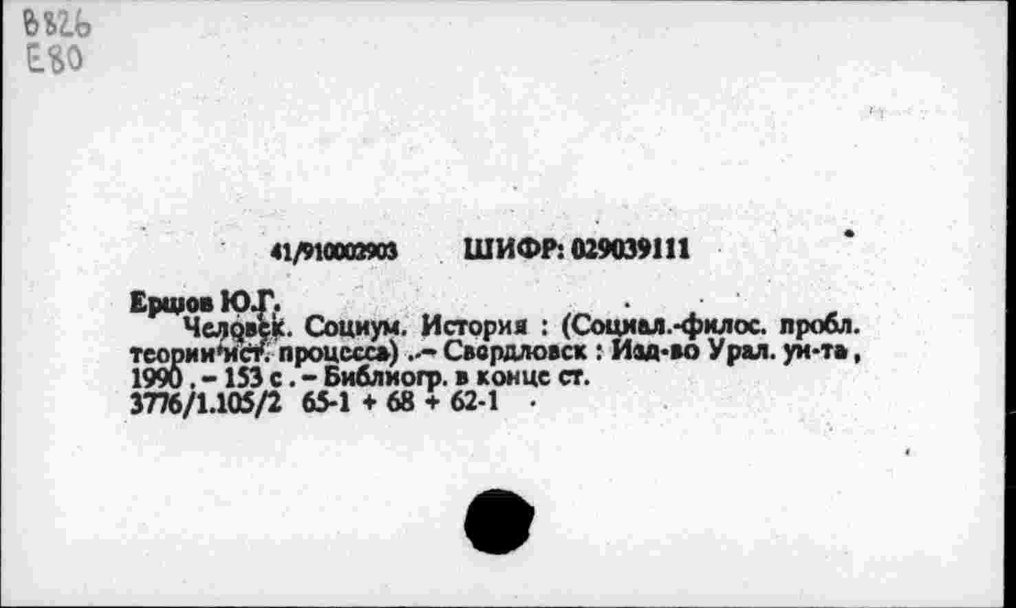 ﻿Е.%0
Ершов Ю.
Челч« тсооии'ис
41/91000890} ШИФР: 029039111
;к. Социум. История : (Социал.-филос. лробл.
.' процесс») ..»Свердловск : Изд-во Урал, ун-т», 1990. -153 с. - Библиогр. в конце ст.
3776/1.105/2 65-1 + 68 + 62 1 .